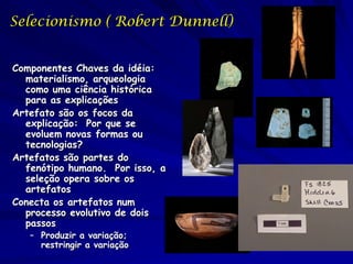 Selecionismo ( Robert Dunnell)


Componentes Chaves da idéia:
  materialismo, arqueologia
  como uma ciência histórica
  para as explicações
Artefato são os focos da
  explicação: Por que se
  evoluem novas formas ou
  tecnologias?
Artefatos são partes do
  fenótipo humano. Por isso, a
  seleção opera sobre os
  artefatos
Conecta os artefatos num
  processo evolutivo de dois
  passos
   – Produzir a variação;
     restringir a variação
 