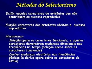 Métodos do Selecionismo
Estilo: aqueles caracteres de artefatos que não
  contribuem ao sucesso reprodutivo

Função: caracteres dos artefatos afeitam o sucesso
  reprodutivo

Mecanismos:
 Seleção opera os caracteres funcionais, e aqueles
  caracteres demonstram mudanças direcionais nas
  freqüências no tempo (seleção opera sobre os
  caracteres funcionais)
  Deriva: mudanças aleatórias nas freqüências
  gênicas (a deriva opera sobre os caracteres de
  estilo)
 