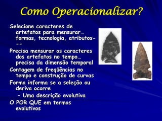 Como Operacionalizar?
Selecione caracteres de
  artefatos para mensurar…
  formas, tecnologia, atributos-
  --
Precisa mensurar os caracteres
  dos artefatos no tempo…
  precisa da dimensão temporal
Contagem de freqüências no
  tempo e construção de curvas
Forma informa se a seleção ou
  deriva ocorre
   – Uma descrição evolutiva
O POR QUE em termos
  evolutivos
 