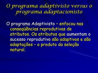 O programa adaptivisto versus o
   programa adaptacionisto

O programa Adaptivisto – enfocou nas
 conseqüências reprodutivas de
 atributos. Os atributos que aumentam o
 sucesso reprodutivo são adaptivos e são
 adaptações – o produto da seleção
 natural.
 