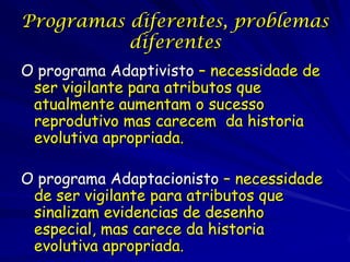 Programas diferentes, problemas
          diferentes
O programa Adaptivisto – necessidade de
 ser vigilante para atributos que
 atualmente aumentam o sucesso
 reprodutivo mas carecem da historia
 evolutiva apropriada.

O programa Adaptacionisto – necessidade
 de ser vigilante para atributos que
 sinalizam evidencias de desenho
 especial, mas carece da historia
 evolutiva apropriada.
 
