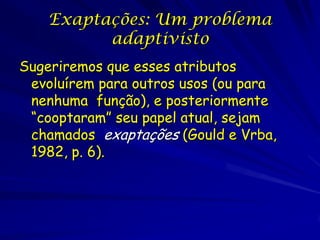 Exaptações: Um problema
          adaptivisto
Sugeriremos que esses atributos
 evoluírem para outros usos (ou para
 nenhuma função), e posteriormente
 “cooptaram” seu papel atual, sejam
 chamados exaptações (Gould e Vrba,
 1982, p. 6).
 