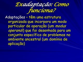 Exadaptação: Como
         funciona?
Adaptações – têm uma estrutura
 organizada que incorpora um modo
 particular de operação (um modus
 operandi) que foi desenhada para um
 conjunto específico de problemas no
 ambiente ancestral (um domínio de
 aplicação)
 