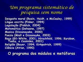 Um programa sistemático de
       pesquisa sem nome
Desgosto moral (Rozin, Haidt, e McCauley, 1999)
Língua escrita (Pinker, 1994)
Legislação (Fiddick, 2004)
Matemática (Dehaene, 1997)
Musica (Dissanayake, 2000)
Poesia (Miall e Dissanayke, 2003)
Raça (Gil-White, 2001; Hirschfeld, 1996; Kurzban,
   Tooby, e Cosmides, 2001)
Religião (Boyer, 1994; Kirkpatrick, 1999)
Ciência (Atran, 1990)

  O programa dos módulos e metáforas
 