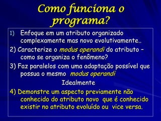Como funciona o
           programa?
1)  Enfoque em um atributo organizado
    complexamente mas novo evolutivamente..
2) Caracterize o modus operandi do atributo –
    como se organiza o fenômeno?
3) Faz paralelos com uma adaptação possível que
    possua o mesmo modus operandi.
                   Idealmente…
4) Demonstre um aspecto previamente não
    conhecido do atributo novo que é conhecido
    existir no atributo evoluído ou vice versa.
 