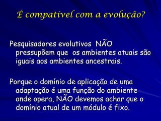 É compatível com a evolução?


Pesquisadores evolutivos NÃO
  pressupõem que os ambientes atuais são
  iguais aos ambientes ancestrais.

Porque o domínio de aplicação de uma
  adaptação é uma função do ambiente
  onde opera, NÃO devemos achar que o
  domínio atual de um módulo é fixo.
 