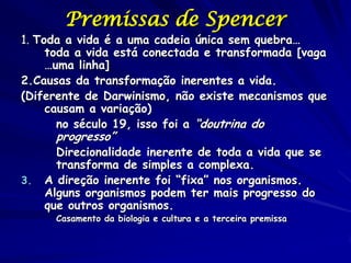 Premissas de Spencer
1. Toda a vida é a uma cadeia única sem quebra…
     toda a vida está conectada e transformada [vaga
     …uma linha]
2.Causas da transformação inerentes a vida.
(Diferente de Darwinismo, não existe mecanismos que
     causam a variação)
       no século 19, isso foi a “doutrina do
       progresso”
       Direcionalidade inerente de toda a vida que se
       transforma de simples a complexa.
3.   A direção inerente foi “fixa” nos organismos.
     Alguns organismos podem ter mais progresso do
     que outros organismos.
       Casamento da biologia e cultura e a terceira premissa
 