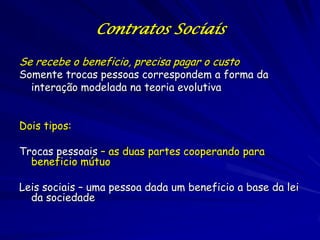 Contratos Sociais

Se recebe o beneficio, precisa pagar o custo
Somente trocas pessoas correspondem a forma da
  interação modelada na teoria evolutiva


Dois tipos:

Trocas pessoais – as duas partes cooperando para
  beneficio mútuo

Leis sociais – uma pessoa dada um beneficio a base da lei
  da sociedade
 
