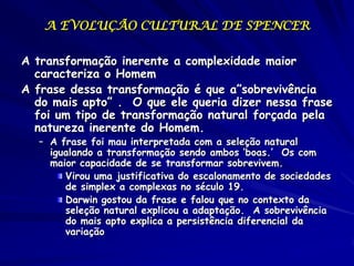 A EVOLUÇÃO CULTURAL DE SPENCER

A transformação inerente a complexidade maior
  caracteriza o Homem
A frase dessa transformação é que a”sobrevivência
  do mais apto” . O que ele queria dizer nessa frase
  foi um tipo de transformação natural forçada pela
  natureza inerente do Homem.
  – A frase foi mau interpretada com a seleção natural
    igualando a transformação sendo ambos ‘boas.’ Os com
    maior capacidade de se transformar sobrevivem.
       Virou uma justificativa do escalonamento de sociedades
       de simplex a complexas no século 19.
       Darwin gostou da frase e falou que no contexto da
       seleção natural explicou a adaptação. A sobrevivência
       do mais apto explica a persistência diferencial da
       variação
 