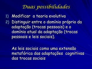 Duas possibilidades
1) Modificar a teoria evolutiva
2) Distinguir entre o domínio próprio da
   adaptação (trocas pessoais) e o
   domínio atual da adaptação (trocas
   pessoais e leis sociais).

   As leis sociais como uma extensão
   metafórica das adaptações cognitivas
   das trocas sociais
 