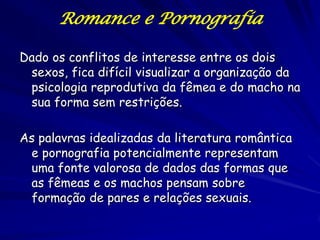 Romance e Pornografia

Dado os conflitos de interesse entre os dois
 sexos, fica difícil visualizar a organização da
 psicologia reprodutiva da fêmea e do macho na
 sua forma sem restrições.

As palavras idealizadas da literatura romântica
 e pornografia potencialmente representam
 uma fonte valorosa de dados das formas que
 as fêmeas e os machos pensam sobre
 formação de pares e relações sexuais.
 