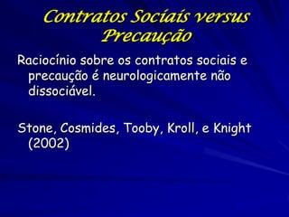 Contratos Sociais versus
          Precaução
Raciocínio sobre os contratos sociais e
 precaução é neurologicamente não
 dissociável.

Stone, Cosmides, Tooby, Kroll, e Knight
 (2002)
 