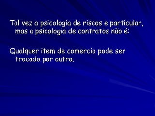 Tal vez a psicologia de riscos e particular,
 mas a psicologia de contratos não é:

Qualquer item de comercio pode ser
 trocado por outro.
 