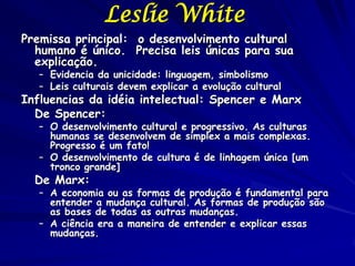 Leslie White
Premissa principal: o desenvolvimento cultural
  humano é único. Precisa leis únicas para sua
  explicação.
   – Evidencia da unicidade: linguagem, simbolismo
   – Leis culturais devem explicar a evolução cultural
Influencias da idéia intelectual: Spencer e Marx
  De Spencer:
   – O desenvolvimento cultural e progressivo. As culturas
     humanas se desenvolvem de simplex a mais complexas.
     Progresso é um fato!
   – O desenvolvimento de cultura é de linhagem única [um
     tronco grande]
  De Marx:
   – A economia ou as formas de produção é fundamental para
     entender a mudança cultural. As formas de produção são
     as bases de todas as outras mudanças.
   – A ciência era a maneira de entender e explicar essas
     mudanças.
 