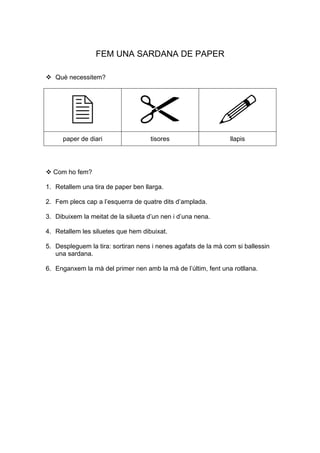 FEM UNA SARDANA DE PAPER

   Què necessitem?




      paper de diari                 tisores                    llapis




  Com ho fem?

1. Retallem una tira de paper ben llarga.

2. Fem plecs cap a l’esquerra de quatre dits d’amplada.

3. Dibuixem la meitat de la silueta d’un nen i d’una nena.

4. Retallem les siluetes que hem dibuixat.

5. Despleguem la tira: sortiran nens i nenes agafats de la mà com si ballessin
   una sardana.

6. Enganxem la mà del primer nen amb la mà de l’últim, fent una rotllana.
 