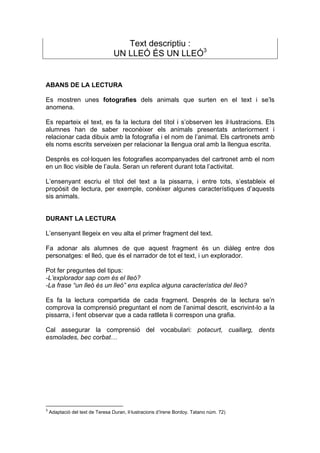 Text descriptiu :
                                  UN LLEÓ ÉS UN LLEÓ3


ABANS DE LA LECTURA

Es mostren unes fotografies dels animals que surten en el text i se’ls
anomena.

Es reparteix el text, es fa la lectura del títol i s’observen les il·lustracions. Els
alumnes han de saber reconèixer els animals presentats anteriorment i
relacionar cada dibuix amb la fotografia i el nom de l’animal. Els cartronets amb
els noms escrits serveixen per relacionar la llengua oral amb la llengua escrita.

Després es col·loquen les fotografies acompanyades del cartronet amb el nom
en un lloc visible de l’aula. Seran un referent durant tota l’activitat.

L’ensenyant escriu el títol del text a la pissarra, i entre tots, s’estableix el
propòsit de lectura, per exemple, conèixer algunes característiques d’aquests
sis animals.


DURANT LA LECTURA

L’ensenyant llegeix en veu alta el primer fragment del text.

Fa adonar als alumnes de que aquest fragment és un diàleg entre dos
personatges: el lleó, que és el narrador de tot el text, i un explorador.

Pot fer preguntes del tipus:
-L’explorador sap com és el lleó?
-La frase “un lleó és un lleó” ens explica alguna característica del lleó?

Es fa la lectura compartida de cada fragment. Després de la lectura se’n
comprova la comprensió preguntant el nom de l’animal descrit, escrivint-lo a la
pissarra, i fent observar que a cada ratlleta li correspon una grafia.

Cal assegurar la comprensió del vocabulari: potacurt, cuallarg, dents
esmolades, bec corbat…




3
    Adaptació del text de Teresa Duran, il·lustracions d’Irene Bordoy. Tatano núm. 72)
 