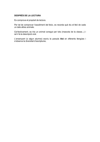 DESPRÉS DE LA LECTURA

Es comprova el propòsit de lectura.

Per tal de comprovar l’assoliment del lèxic, es recorda què diu el lleó de cada
un dels altres animals.

Col·lectivament, es tria un animal conegut per tots (mascota de la classe...) i
se’n fa la descripció oral.

L’ensenyant (o algun alumne) escriu la paraula lleó en diferents llengües i
s’observa la diversitat d’escriptures.
 