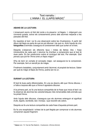 Text narratiu :
                           L’ANNA I EL LLAPIS MÀGIC1


ABANS DE LA LECTURA

L’ensenyant escriu el títol del conte a la pissarra i el llegeix. I, mitjançant una
conversa guiada, activa els coneixements previs dels alumnes respecte a les
paraules del títol.

Es reparteix el text i es fa una observació sobre les il·lustracions. A partir del
dibuix del llapis es parla de què es pot dibuixar i de què no. Amb l’ajuda de cinc
fotografies d’animals s’assegura el coneixement dels que surten en el text.

Després s’observen els diferents tipus i mides de lletres: títol, i frase
introductòria de cada part. L’alumne ha d’arribar a comprendre que el text té
dues parts. Es fan prediccions sobre el contingut del text. Per exemple: Què
penseu que pot fer l’Anna amb un llapis màgic?

S'ha de tenir en compte el concepte màgic, cal assegurar-ne la comprensió.
Per exemple, fent un senzill joc de màgia.

Finalment s'estableix, conjuntament amb l’alumnat, el propòsit de lectura. Saber
per què és màgic el llapis de l’Anna, podria ser-ne un.



DURANT LA LECTURA

El text té dues parts diferenciades. En una es descriu allò que l’Anna dibuixa, i
a l’altra s’exposa allò que a l’Anna li agradaria dibuixar.

A la primera part, es fa una lectura compartida de la frase que inicia el text i es
fa observar als alumnes les característiques més remarcables dels animals que
ha pintat l’Anna.

Amb l’ajuda dels dibuixos, s'assegura que els alumnes entenguin el significat
d'ulls, bigotis, bombolla, bec i trompa, i que recordin els colors.

Després es fa una lectura compartida de cada frase d'aquesta primera part.

Es fa una recapitulació i síntesi de la part llegida per comprovar si els alumnes
comprenen aquest fragment.




1
    Tatano núm 73. Text de Pilar Baldrich, il·lustracions d’Emma Schmid.
 