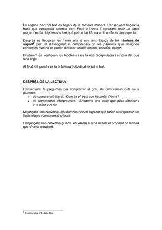 La segona part del text es llegeix de la mateixa manera. L'ensenyant llegeix la
frase que encapçala aquesta part: Però a l’Anna li agradaria tenir un llapis
màgic, i es fan hipòtesis sobre què pot pintar l'Anna amb un llapis tan especial.

Després es llegeixen les frases una a una amb l'ajuda de les làmines de
suport2 per tal d’assegurar la comprensió de les paraules que designen
conceptes que no es poden dibuixar: soroll, frescor, escalfor, dolçor.

Finalment es verifiquen les hipòtesis i es fa una recapitulació i síntesi del que
s’ha llegit.

Al final del procés es fa la lectura individual de tot el text.



DESPRÉS DE LA LECTURA

L’ensenyant fa preguntes per comprovar el grau de comprensió dels seus
alumnes:
   •  de comprensió literal: -Com és el peix que ha pintat l’Anna?
   •  de comprensió interpretativa: -Anomena una cosa que pots dibuixar i
      una altra que no.

Mitjançant una conversa, els alumnes poden explicar què farien si tinguessin un
llapis màgic (comprensió crítica).

I mitjançant una conversa guiada, es valora si s’ha assolit el propòsit de lectura
que s'havia establert.




2
    Il·lustracions d’Eulàlia Ros
 
