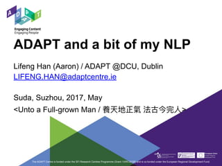ADAPT and a bit of my NLP
Lifeng Han (Aaron) / ADAPT @DCU, Dublin
LIFENG.HAN@adaptcentre.ie
Suda, Suzhou, 2017, May
<Unto a Full-grown Man / 養天地正氣 法古今完⼈人>
The ADAPT Centre is funded under the SFI Research Centres Programme (Grant 13/RC/2106) and is co-funded under the European Regional Development Fund.
 