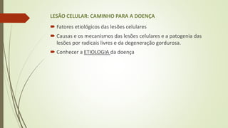 LESÃO CELULAR: CAMINHO PARA A DOENÇA
 Fatores etiológicos das lesões celulares
 Causas e os mecanismos das lesões celulares e a patogenia das
lesões por radicais livres e da degeneração gordurosa.
 Conhecer a ETIOLOGIA da doença
 