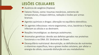 LESÕES CELULARES
 Ausência de oxigênio (hipóxia)
 Fatores físicos, como: traumas mecânicos, extremo de
temperaturas, choque elétrico, radiação e lesões por armas
brancas.
 Agentes químicos e drogas: alteração no equilíbrio eletrolítico.
 Os agentes infecciosos: micro-organismos, vírus, bactérias e fungos,
infectam as células e as destroem.
 Reações imunológicas: as doenças autoimunes.
 Anomalias genéticas: devido aos defeitos gerados nas proteínas
funcionais e no DNA. EX: Síndrome de Down.
 Desequilíbrio nutricional: desnutrição, as deficiências de nutrientes
e vitaminas específicas, leva a graves lesões celulares, por afetar a
energia da célula, causando disfunção em seu metabolismo.
 