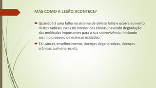 MAS COMO A LESÃO ACONTECE?
 Quando há uma falha no sistema de defesa falha e ocorre aumento
destes radicais livres no interior das células, havendo degradação
das moléculas importantes para a sua sobrevivência, iniciando
assim o processo de estresse oxidativo.
 EX: câncer, envelhecimento, doenças degenerativas, doenças
crônicas pulmonares,etc.
 