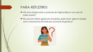 PARA REFLETIR!!!
 HÁ uma relação entre o acúmulo de triglicerídeos e um caso de
lesão celular?
 No caso do infarto agudo do miocárdio, pode haver alguma relação
com o mecanismo de lesão por acúmulo de gordura?
 
