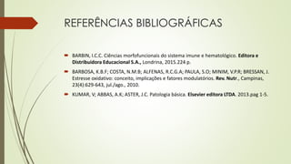 REFERÊNCIAS BIBLIOGRÁFICAS
 BARBIN, I.C.C. Ciências morfofuncionais do sistema imune e hematológico. Editora e
Distribuidora Educacional S.A., Londrina, 2015.224 p.
 BARBOSA, K.B.F; COSTA, N.M.B; ALFENAS, R.C.G.A; PAULA, S.O; MINIM, V.P.R; BRESSAN, J.
Estresse oxidativo: conceito, implicações e fatores modulatórios. Rev. Nutr., Campinas,
23(4):629-643, jul./ago., 2010.
 KUMAR, V; ABBAS, A.K; ASTER, J.C. Patologia básica. Elsevier editora LTDA. 2013.pag 1-5.
 