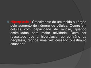    Hiperplasia : Crescimento de um tecido ou órgão
    pelo aumento do número de células. Ocorre em
    células com capacidade de mitose, quando
    estimuladas para maior atividade. Deve ser
    ressaltado que a hiperplasia, ao contrário da
    neoplasia, regride uma vez cessado o estímulo
    causador.
 