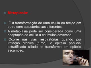    Metaplasia:

 É a transformação de uma célula ou tecido em
  outro com características diferentes.
 A metaplasia pode ser considerada como uma
  adaptação da célula a estímulos adversos.
 Ocorre nas vias respiratórias quando por
  irritação crônica (fumo), o epitélio pseudo-
  estratificado ciliado se transforma em epitélio
  escamoso.
 
