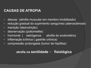 CAUSAS DE ATROFIA

•   desuso (atrofia muscular em membro imobilizado)
•   redução gradual do suprimento sanguíneo (aterosclerose)
•   inanição (desnutrição)
•   desnervação (poliomielite)
•   hormonal ( estrógenos         atrofia do endométrio)
•   inflamação crônica ( gastrite crônica)
•   compressão prolongada (tumor de hipófise)

          atrofia na senilidade     fisiológica
 