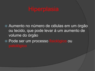 Hiperplasia

 Aumento no número de células em um órgão
  ou tecido, que pode levar á um aumento de
  volume do órgão
 Pode ser um processo fisiológico ou
  patológico
 