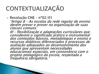 Resolução CNE – nº02/01“Artigo 8 – As escolas da rede regular de ensino devem prever e prover na organização de suas classes comuns:III – flexibilização e adaptações curriculares que considerem o significado prático e instrumental dos conteúdos básicos, metodologias e ensino e recursos didáticos diferenciados e processos de avaliação adequados ao desenvolvimento dos alunos que apresentam necessidades educacionais especiais, em consonância com o projeto pedagógico da escola, respeitada a frequência obrigatória.”CONTEXTUALIZAÇÃO