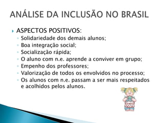 ASPECTOS POSITIVOS:Solidariedade dos demais alunos;Boa integração social;Socialização rápida;O aluno com n.e. aprende a conviver em grupo;Empenho dos professores;Valorização de todos os envolvidos no processo;Os alunos com n.e. passam a ser mais respeitados e acolhidos pelos alunos.ANÁLISE DA INCLUSÃO NO BRASIL