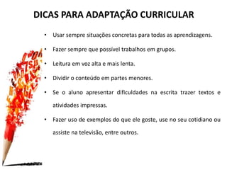 DICAS PARA ADAPTAÇÃO CURRICULAR
• Usar sempre situações concretas para todas as aprendizagens.
• Fazer sempre que possível trabalhos em grupos.
• Leitura em voz alta e mais lenta.
• Dividir o conteúdo em partes menores.
• Se o aluno apresentar dificuldades na escrita trazer textos e
atividades impressas.
• Fazer uso de exemplos do que ele goste, use no seu cotidiano ou
assiste na televisão, entre outros.
 
