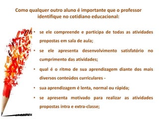 Como qualquer outro aluno é importante que o professor
identifique no cotidiano educacional:
• se ele compreende e participa de todas as atividades
propostas em sala de aula;
• se ele apresenta desenvolvimento satisfatório no
cumprimento das atividades;
• qual é o ritmo de sua aprendizagem diante dos mais
diversos conteúdos curriculares -
• sua aprendizagem é lenta, normal ou rápida;
• se apresenta motivado para realizar as atividades
propostas intra e extra-classe;
 