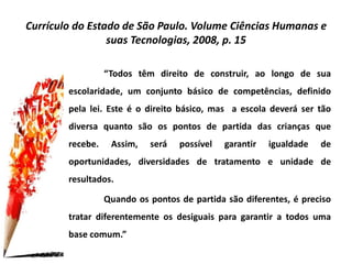 Currículo do Estado de São Paulo. Volume Ciências Humanas e
suas Tecnologias, 2008, p. 15
“Todos têm direito de construir, ao longo de sua
escolaridade, um conjunto básico de competências, definido
pela lei. Este é o direito básico, mas a escola deverá ser tão
diversa quanto são os pontos de partida das crianças que
recebe. Assim, será possível garantir igualdade de
oportunidades, diversidades de tratamento e unidade de
resultados.
Quando os pontos de partida são diferentes, é preciso
tratar diferentemente os desiguais para garantir a todos uma
base comum.”
 