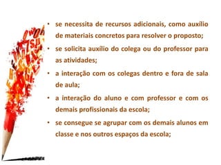 • se necessita de recursos adicionais, como auxílio
de materiais concretos para resolver o proposto;
• se solicita auxílio do colega ou do professor para
as atividades;
• a interação com os colegas dentro e fora de sala
de aula;
• a interação do aluno e com professor e com os
demais profissionais da escola;
• se consegue se agrupar com os demais alunos em
classe e nos outros espaços da escola;
 