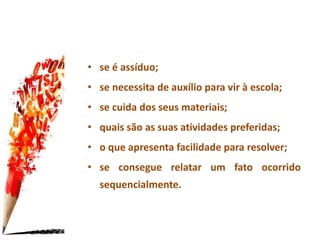 • se é assíduo;
• se necessita de auxílio para vir à escola;
• se cuida dos seus materiais;
• quais são as suas atividades preferidas;
• o que apresenta facilidade para resolver;
• se consegue relatar um fato ocorrido
sequencialmente.
 