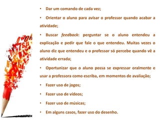 • Dar um comando de cada vez;
• Orientar o aluno para avisar o professor quando acabar a
atividade;
• Buscar feedback: perguntar se o aluno entendeu a
explicação e pedir que fale o que entendeu. Muitas vezes o
aluno diz que entendeu e o professor só percebe quando vê a
atividade errada;
• Oportunizar que o aluno possa se expressar oralmente e
usar a professora como escriba, em momentos de avaliação;
• Fazer uso de jogos;
• Fazer uso de vídeos;
• Fazer uso de músicas;
• Em alguns casos, fazer uso do desenho.
 