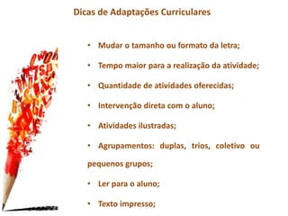 Dicas de Adaptações Curriculares
• Mudar o tamanho ou formato da letra;
• Tempo maior para a realização da atividade;
• Quantidade de atividades oferecidas;
• Intervenção direta com o aluno;
• Atividades ilustradas;
• Agrupamentos: duplas, trios, coletivo ou
pequenos grupos;
• Ler para o aluno;
• Texto impresso;
 