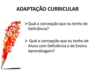 ADAPTAÇÃO CURRICULAR
Qual a concepção que eu tenho de
Deficiência?
 Qual a concepção que eu tenho de
Aluno com Deficiência e de Ensino
Aprendizagem?
 