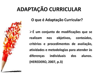 O que é Adaptação Curricular?
É um conjunto de modificações que se
realizam nos objetivos, conteúdos,
critérios e procedimentos de avaliação,
atividades e metodologias para atender às
diferenças individuais dos alunos.
(HEREDERO, 2007, p.3)
ADAPTAÇÃO CURRICULAR
 