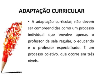 • A adaptação curricular, não devem
ser compreendidas como um processo
individual que envolve apenas o
professor da sala regular, o educando
e o professor especializado. É um
processo coletivo. que ocorre em três
níveis.
ADAPTAÇÃO CURRICULAR
 