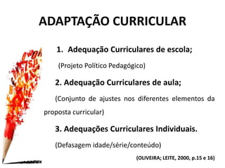 1. Adequação Curriculares de escola;
(Projeto Político Pedagógico)
2. Adequação Curriculares de aula;
(Conjunto de ajustes nos diferentes elementos da
proposta curricular)
3. Adequações Curriculares Individuais.
(Defasagem idade/série/conteúdo)
(OLIVEIRA; LEITE, 2000, p.15 e 16)
ADAPTAÇÃO CURRICULAR
 