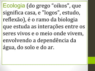 Ecologia (do grego “oikos", que
significa casa, e "logos", estudo,
reflexão), é o ramo da biologia
que estuda as interações entre os
seres vivos e o meio onde vivem,
envolvendo a dependência da
água, do solo e do ar.
 