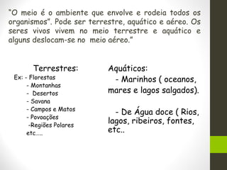 “O meio é o ambiente que envolve e rodeia todos os
organismos”. Pode ser terrestre, aquático e aéreo. Os
seres vivos vivem no meio terrestre e aquático e
alguns deslocam-se no meio aéreo.”
Terrestres:
Ex: - Florestas
- Montanhas
- Desertos
- Savana
- Campos e Matos
- Povoações
-Regiões Polares
etc…..
Aquáticos:
- Marinhos ( oceanos,
mares e lagos salgados).
- De Água doce ( Rios,
lagos, ribeiros, fontes,
etc..
 