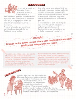 22222
A entrada na escola na
Educação Infantil
desenvolve a criança
intelectualmete e
emocionalmente quando o trabalho escolar
é pautado numa perspectiva de autonomia.
Para isso, a criança precisa sentir que o
ambiente oferece respeito, afeto e
segurança.
Promover atividades que permitam a
participação do responsável é um
facilitador neste período.
desenvolvimento. Estes conhecimentos
sobre cada aluno se dará desde o
primeiro contato dos pais com a escola.
Trata-se do momento de construção do
vínculo de compromisso entre a escola
e os responsáveis, que têm o direito e
dever de participarem.
Uma dica para exercitar a aceitação das
diferenças é promover encontros com os
responsáveis no início do ano. Uma
mostra de talentos com a
participação dos responsáveis
pode ser muito divertida e
produtiva. Afinal, a escola também
se altera quando recebe a influência das famílias
que chegam. Assim, a promoção de encontros para debates
facilita o conhecimento e a troca de informações.
t i v i d a d ea
t
i v
i d a d e
a
Que tal promover uma roda de histórias,
onde cada responsável conta a preferida
da criança, apoiada em livros ou não?
Assim, cada uma presenciará seus pais em
interação com seus novos amiguinhos,
com um objeto conhecido e importante
para ela.
A compreensão de quem é a criança e o
conhecimento dos fatores sociais e
culturais que a influenciam é
fundamental para a realização de um
trabalho competente e coerente.
Nem sempre a relação escola e família
é tranqüila. Os conflitos existem e
devem ser tratados profissionalmente.
Conhecer o contexto de vida de cada
criança que ingressa na escola é
fundamental para ajudá-la, tanto na
sua adaptação escolar quanto no seu
AAAAATENÇÃO !TENÇÃO !TENÇÃO !TENÇÃO !TENÇÃO !
Criança muito quieta ou que chora com freqüência pode estar
Criança muito quieta ou que chora com freqüência pode estar
Criança muito quieta ou que chora com freqüência pode estar
Criança muito quieta ou que chora com freqüência pode estar
Criança muito quieta ou que chora com freqüência pode estar
sinalizando insegurança ou medo.
sinalizando insegurança ou medo.
sinalizando insegurança ou medo.
sinalizando insegurança ou medo.
sinalizando insegurança ou medo.
 