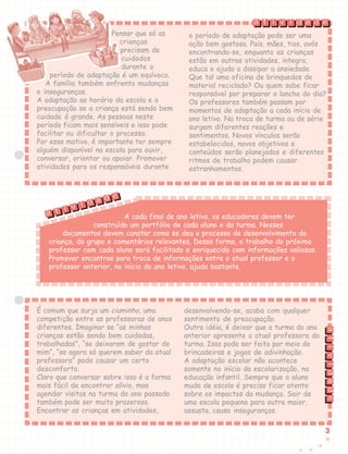 33333
Pensar que só as
crianças
precisam de
cuidados
durante o
período de adaptação é um equívoco.
A família também enfrenta mudanças
e inseguranças.
A adaptação ao horário da escola e a
preocupação se a criança está sendo bem
cuidada é grande. As pessoas neste
período ficam mais sensíveis e isso pode
facilitar ou dificultar o processo.
Por esse motivo, é importante ter sempre
alguém disponível na escola para ouvir,
conversar, orientar ou apoiar. Promover
atividades para os responsáveis durante
o período de adaptação pode ser uma
ação bem gostosa. Pais, mães, tios, avós
encontrando-se, enquanto as crianças
estão em outras atividades, integra,
educa e ajuda a dissipar a ansiedade.
Que tal uma oficina de brinquedos de
material reciclado? Ou quem sabe ficar
responsável por preparar o lanche do dia?
Os professores também passam por
momentos de adaptação a cada início de
ano letivo. Na troca de turma ou de série
surgem diferentes reações e
sentimentos. Novos vínculos serão
estabelecidos, novos objetivos e
conteúdos serão planejados e diferentes
ritmos de trabalho podem causar
estranhamentos.
A cada final de ano letivo, os educadores devem ter
construído um portfólio de cada aluno e da turma. Nesses
documentos devem constar como se deu o processo de desenvolvimento da
criança, do grupo e comentários relevantes. Dessa forma, o trabalho do próximo
professor com cada aluno será facilitado e enriquecido com informações valiosas.
Promover encontros para troca de informações entre o atual professor e o
professor anterior, no início do ano letivo, ajuda bastante.
É comum que surja um ciuminho, uma
competição entre as professoras de anos
diferentes. Imaginar se “as minhas
crianças estão sendo bem cuidadas,
trabalhadas”, “se deixaram de gostar de
mim”, “se agora só querem saber da atual
professora” pode causar um certo
desconforto.
Claro que conversar sobre isso é a forma
mais fácil de encontrar alívio, mas
agendar visitas na turma do ano passado
também pode ser muito prazeroso.
Encontrar as crianças em atividades,
desenvolvendo-se, acaba com qualquer
sentimento de preocupação.
Outra idéia, é deixar que a turma do ano
anterior apresente a atual professora da
turma. Isso pode ser feito por meio de
brincadeiras e jogos de adivinhação.
A adaptação escolar não acontece
somente no início da escolarização, na
educação infantil. Sempre que o aluno
muda de escola é preciso ficar atento
sobre os impactos da mudança. Sair de
uma escola pequena para outra maior,
assusta, causa inseguranças.
t i v i d a d ea
tividadea
t i v i d a d e
a
 